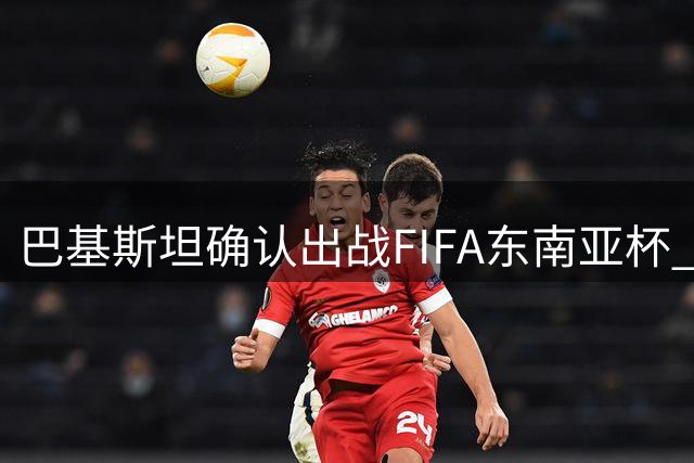 巴基斯坦确认出战FIFA东南亚杯 400万美元奖金创赛事新高